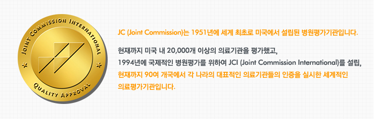 JC (Joint Commission)는 1951년에 세계 최초로 미국에서 설립된 병원평가기관입니다.
현재까지 미국 내 20,000개 이상의 의료기관을 평가했고, 
1994년에 국제적인 병원평가를 위하여 JCI (Joint Commission International)를 설립, 
현재까지 90여 개국에서 각 나라의 대표적인 의료기관들의 인증을 실시한 세계적인 
의료평가기관입니다. 