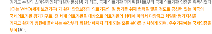 경기도 수원의 스마일라인치과(원장 문성철) 가 최근, 국제 의료기관 평가위원회로부터 국제 의료기관   
스마일라인 치과 문성철 원장은, “우리 치과는 교정치료만을 하고 있기 때문에 진료의 특성상 외국인들의 의료관광을 
목적으로 JCI인증을 준비한 것이 아니다.  그보다는 우리 병원을 국제적으로 가장 공신력있고 어렵다고 알려진 JCI인증 
평가 과정을 통해 우리 병원에서 제공하는 의료의 질을 국제적인 기준에 맞추고 이것을 계속 개선할 수 있는 질 향상 
시스템을 원내에 구축하고자 JCI인증에 도전하게 되었다. 준비과정이 매우 힘들었지만 500개 이상의 평가항목마다 