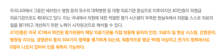 우리나라에서 그동안 세브란스 병원 등의 유수의 대학병원 등 대형 의료기관 중심으로 이루어지던 JCI인증이 의원급 
의료기관으로도 확대되고 있다. 이는 국내에서 의원에 대한 적절한 평가 시스템이 부족한 현실속에서 의원들 스스로 의료의 
질을 평가하고 개선하기 위한 노력이 시작된것으로 해석할 수 있다.
JCI인증은 미국 JCI에서 파견된 평가위원이 해당 의료기관을 직접 방문해 환자의 안전, 의료의 질 향상 시스템, 감염관리, 
병원장 리더십, 경영관리 등의 506가지 항목을 평가하게 되는데, 최종적으로 평균 90점 이상이고 한가지 항목에서도 
0점이 나오지 않아야 인증 획득이 가능하다.