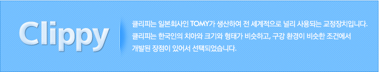 클리피는 일본회사인 Tomy가 생산하여 전 세계적으로 널리 사용되는 교정장치입니다. 
	클리피는 한국인의 치아와 크기와 형태가 비슷하고, 구강 환경이 비슷한 조건에서 
	개발된 장점이 있어서 선택되었습니다.
	