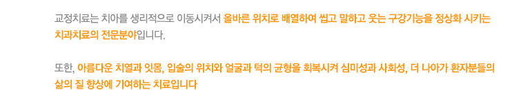 교정치료는 치아를 생리적으로 이동시켜서 올바른 위치로 배열하여 씹고 말하고 웃는 구강기능을 정상화 시키는 치과치료의 전문분야입니다. 

또한, 아름다운 치열과 잇몸, 입술의 위치와 얼굴과 턱의 균형을 회복시켜 심미성과 사회성, 더 나아가 환자분들의 삶의 질 향상에 기여하는 치료입니다
