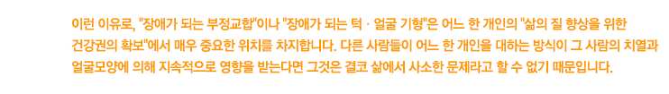 이런 이유로, 장애가 되는 부정교합이나 장애가 되는 턱ㆍ얼굴 기형은 어느 한 개인의 삶의 질 향상을 위한 건강권의 확보에서 매우 중요한 위치를 차지합니다. 다른 사람들이 어느 한 개인을 대하는 방식이 그 사람의 치열과 얼굴모양에 의해 지속적으로 영향을 받는다면 그것은 결코 삶에서 사소한 문제라고 할 수 없기 때문입니다.