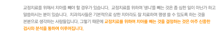 교정치료를 위해서 치아를 빼야 할 경우가 있습니다.  교정치료를 위하여 '생니'를 빼는 것은 좀 심한 일이 아닌가 하고 말씀하시는 분이 있습니다.  치과의사들은 기본적으로 상한 치아라도 잘 치료하여 평생 쓸 수 있도록 하는 것을 본분으로 생각하는 사람들입니다. 그렇기 때문에 교정치료를 위하여 치아를 빼는 것을 결정하는 것은 아주 신중한 검사와 분석을 통하여 이루어집니다.