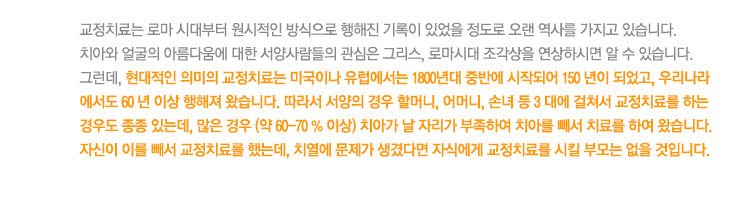 교정치료는 로마 시대부터 원시적인 방식으로 행해진 기록이 있었을 정도로 오랜 역사를 가지고 있습니다. 
치아와 얼굴의 아름다움에 대한 서양사람들의 관심은 그리스, 로마시대 조각상을 연상하시면 알 수 있습니다. 
그런데, 현대적인 의미의 교정치료는 미국이나 유럽에서는 1800년대 중반에 시작되어 150 년이 되었고, 우리나라 에서도 60 년 이상 행해져 왔습니다. 따라서 서양의 경우 할머니, 어머니, 손녀 등 3 대에 걸쳐서 교정치료를 하는 경우도 종종 있는데, 많은 경우 (약 60-70 % 이상) 치아가 날 자리가 부족하여 치아를 빼서 치료를 하여 왔습니다.
자신이 이를 빼서 교정치료를 했는데, 치열에 문제가 생겼다면 자식에게 교정치료를 시킬 부모는 없을 것입니다.

