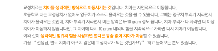 교정치료는 치아를 생리적인 방식으로 이동시키는 것입니다. 치아는 자연적으로 이동합니다. 
초등학교 때는 교정장치가 없어도 영구치가 스스로 올라오는 것을 볼 수 있습니다. 그때는 영구치 뿌리가 자라면서 치아가 올라오는 것인데, 치아 뿌리가 자라면서 미는 압력은 5-10 gram 정도 됩니다. 치아 뿌리가 다 자라면 더 이상 치아가 이동하지 않습니다만, 그 치아에 다시 10 gram 내외의 힘을 지속적으로 가하면 다시 치아가 이동합니다.
이와 같이 생리적인 범위의 힘을 사용하면 별다른 통증 없이 치아가 이동할 수 있습니다. 
가끔 “ 선생님, 별로 치아가 아프지 않은데 교정치료가 되는 것인가요? ” 하고 물어보는 분도 있습니다. 