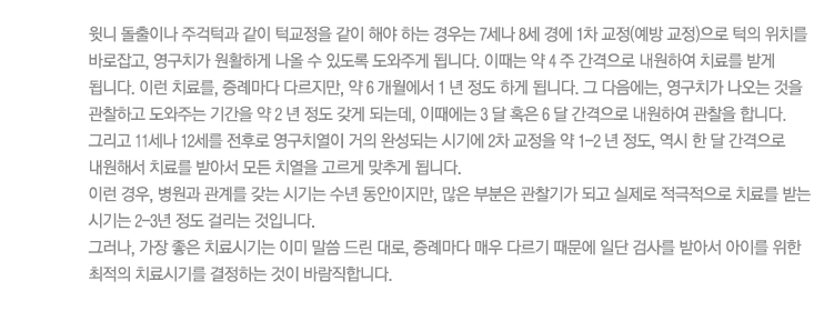 
윗니 돌출이나 주걱턱과 같이 턱교정을 같이 해야 하는 경우는 7세나 8세 경에 1차 교정(예방 교정)으로 턱의 위치를 바로잡고, 영구치가 원활하게 나올 수 있도록 도와주게 됩니다. 이때는 약 4 주 간격으로 내원하여 치료를 받게 됩니다. 이런 치료를, 증례마다 다르지만, 약 6 개월에서 1 년 정도 하게 됩니다. 그 다음에는, 영구치가 나오는 것을 관찰하고 도와주는 기간을 약 2 년 정도 갖게 되는데, 이때에는 3 달 혹은 6 달 간격으로 내원하여 관찰을 합니다. 
그리고 11세나 12세를 전후로 영구치열이 거의 완성되는 시기에 2차 교정을 약 1-2 년 정도, 역시 한 달 간격으로 내원해서 치료를 받아서 모든 치열을 고르게 맞추게 됩니다. 
이런 경우, 병원과 관계를 갖는 시기는 수년 동안이지만, 많은 부분은 관찰기가 되고 실제로 적극적으로 치료를 받는 시기는 2-3년 정도 걸리는 것입니다. 
그러나, 가장 좋은 치료시기는 이미 말씀 드린 대로, 증례마다 매우 다르기 때문에 일단 검사를 받아서 아이를 위한 최적의 치료시기를 결정하는 것이 바람직합니다.
